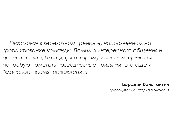 &nbsp;Участвовал в веревочном тренинге, направленном на формирование команды. Помимо интересного общения и ценного опыта, благодаря которому я пересматриваю и попробую поменять повседневные привычки, это еще и "классное" времяпровождение! Бородин Константин Руководитель ИТ отдела 5 элемент